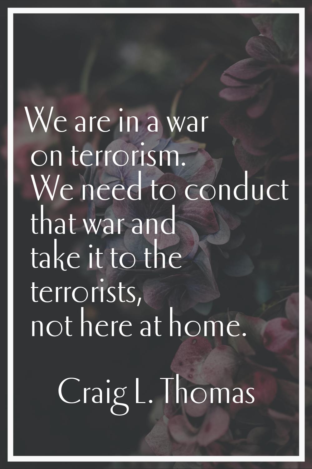 We are in a war on terrorism. We need to conduct that war and take it to the terrorists, not here a