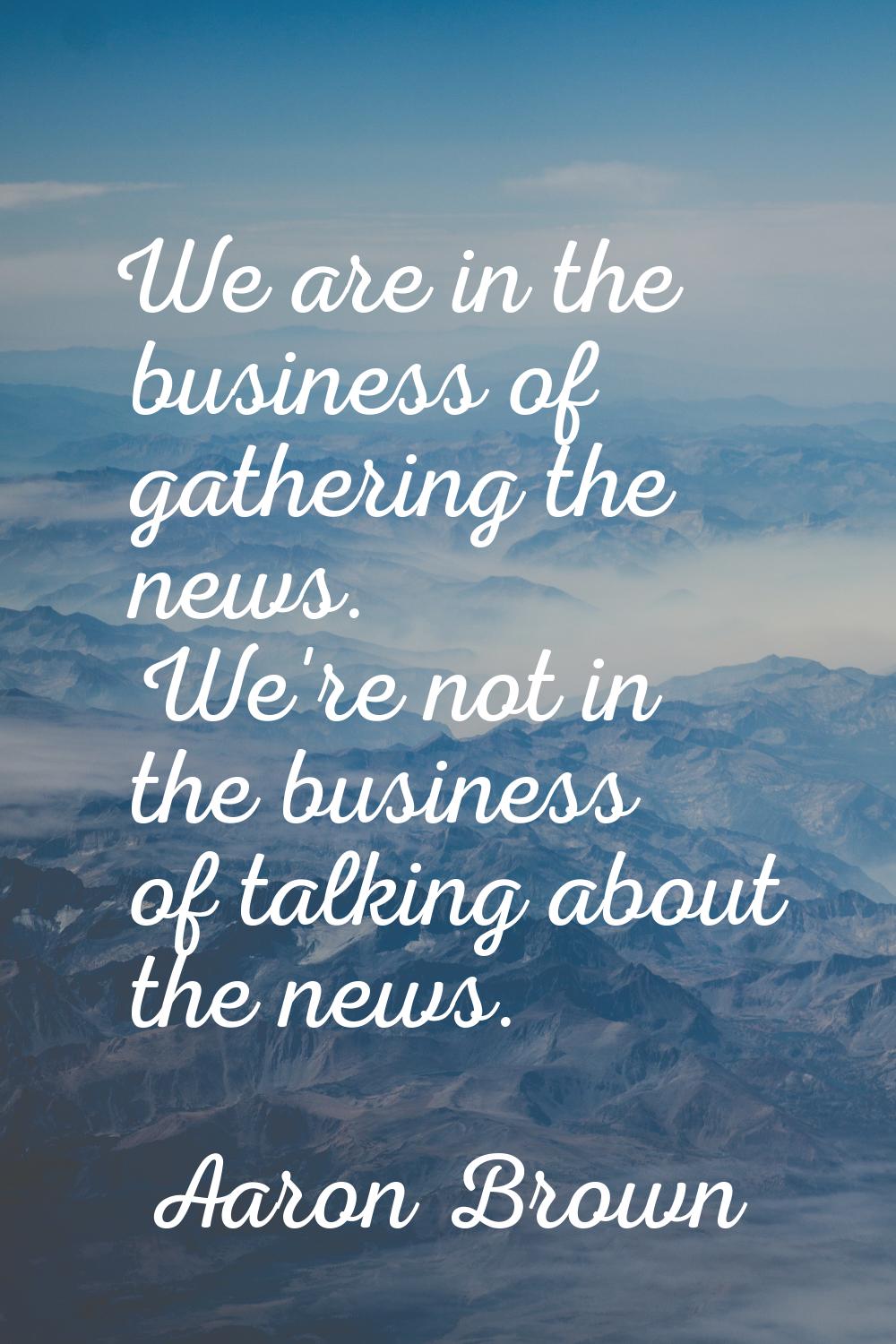 We are in the business of gathering the news. We're not in the business of talking about the news.