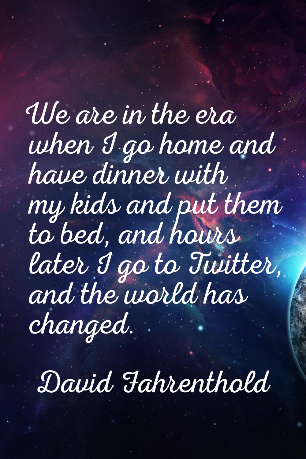 We are in the era when I go home and have dinner with my kids and put them to bed, and hours later 