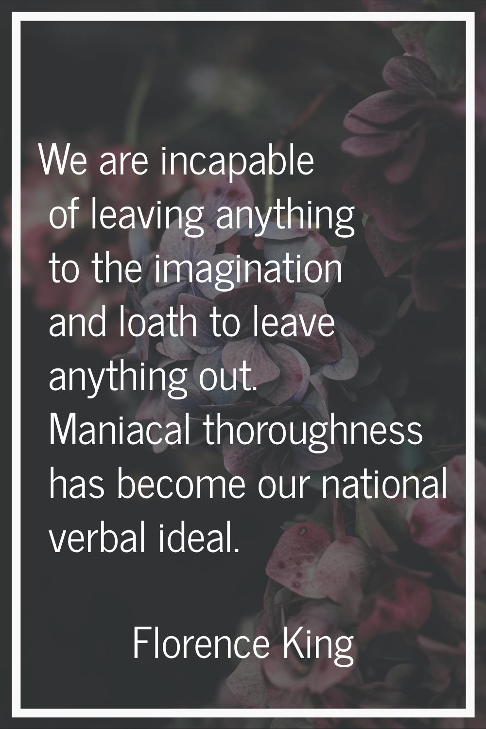 We are incapable of leaving anything to the imagination and loath to leave anything out. Maniacal t