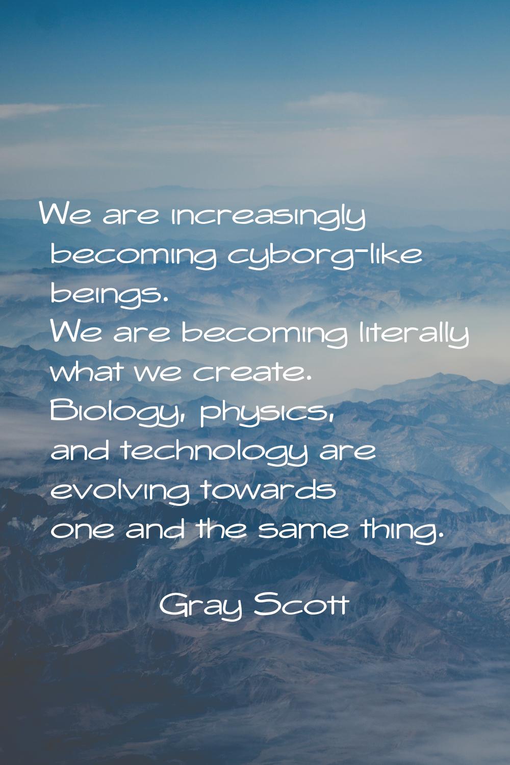 We are increasingly becoming cyborg-like beings. We are becoming literally what we create. Biology,