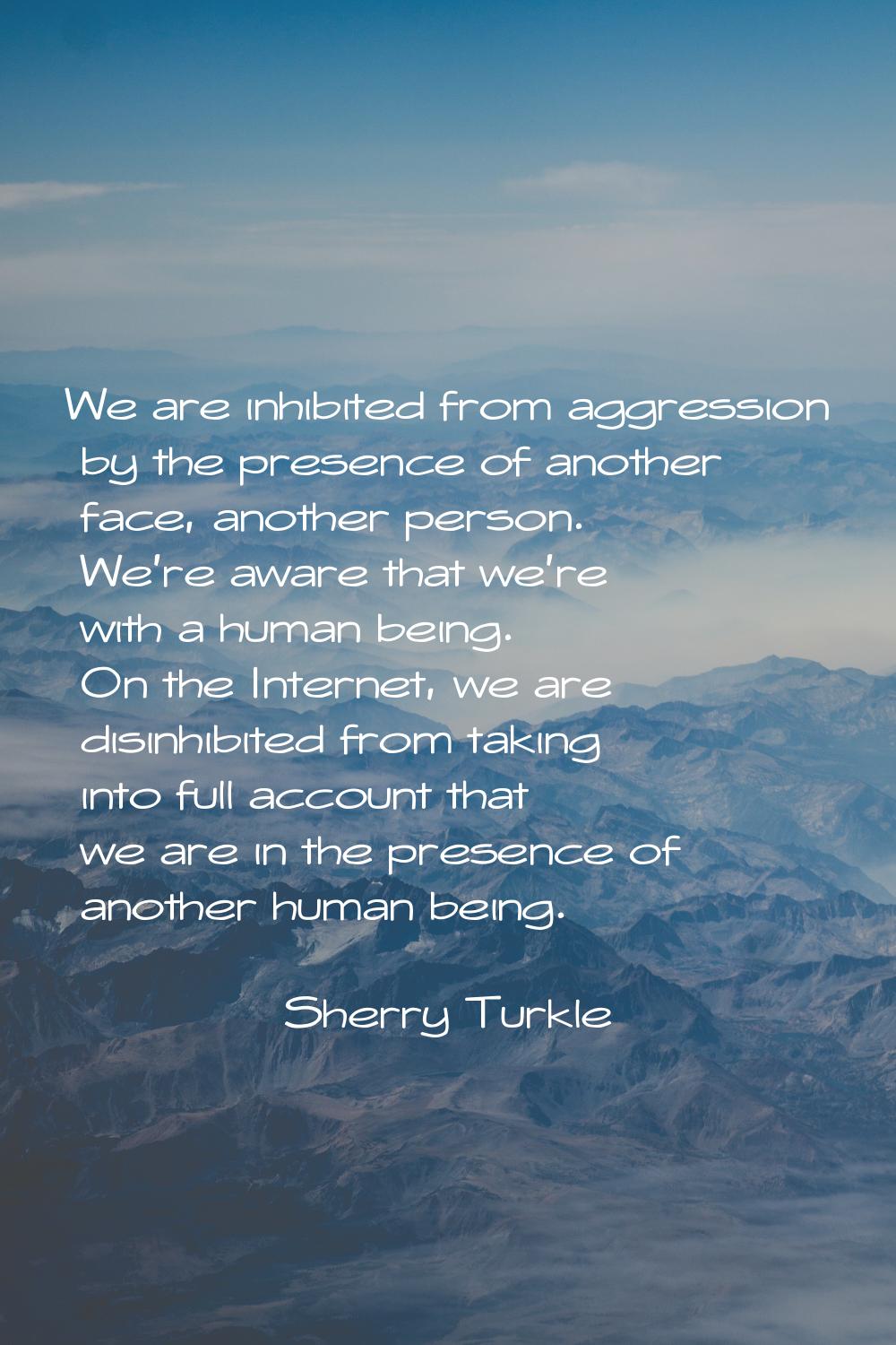We are inhibited from aggression by the presence of another face, another person. We're aware that 