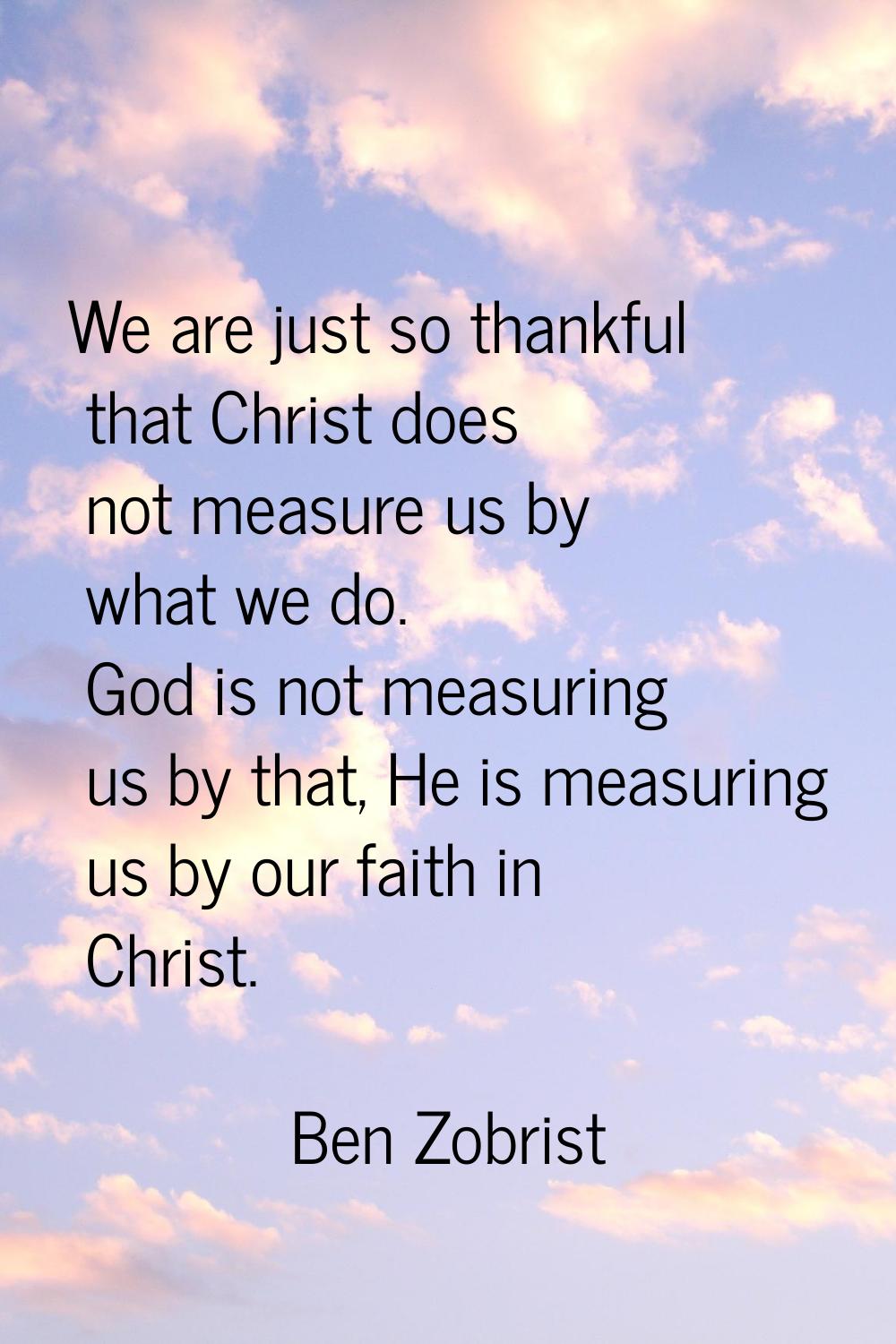 We are just so thankful that Christ does not measure us by what we do. God is not measuring us by t