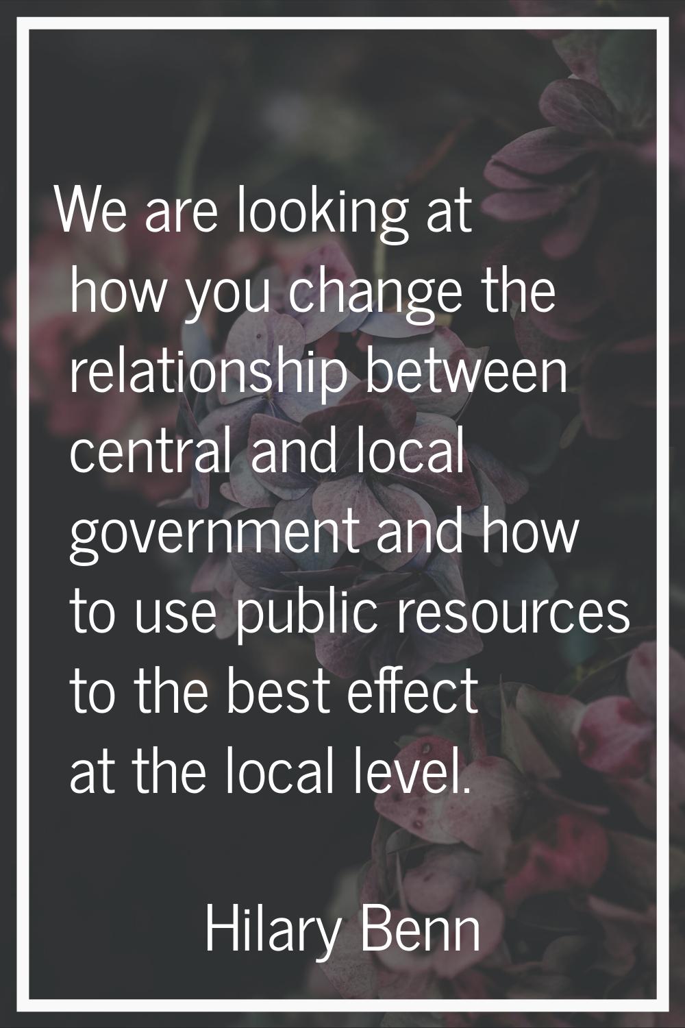 We are looking at how you change the relationship between central and local government and how to u