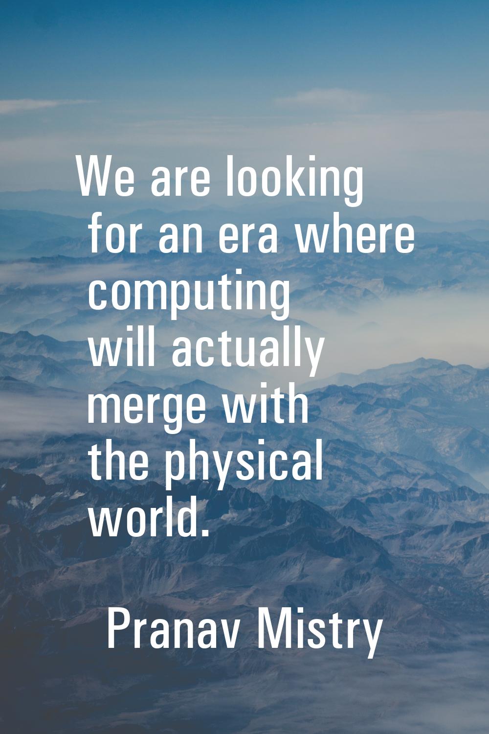 We are looking for an era where computing will actually merge with the physical world.