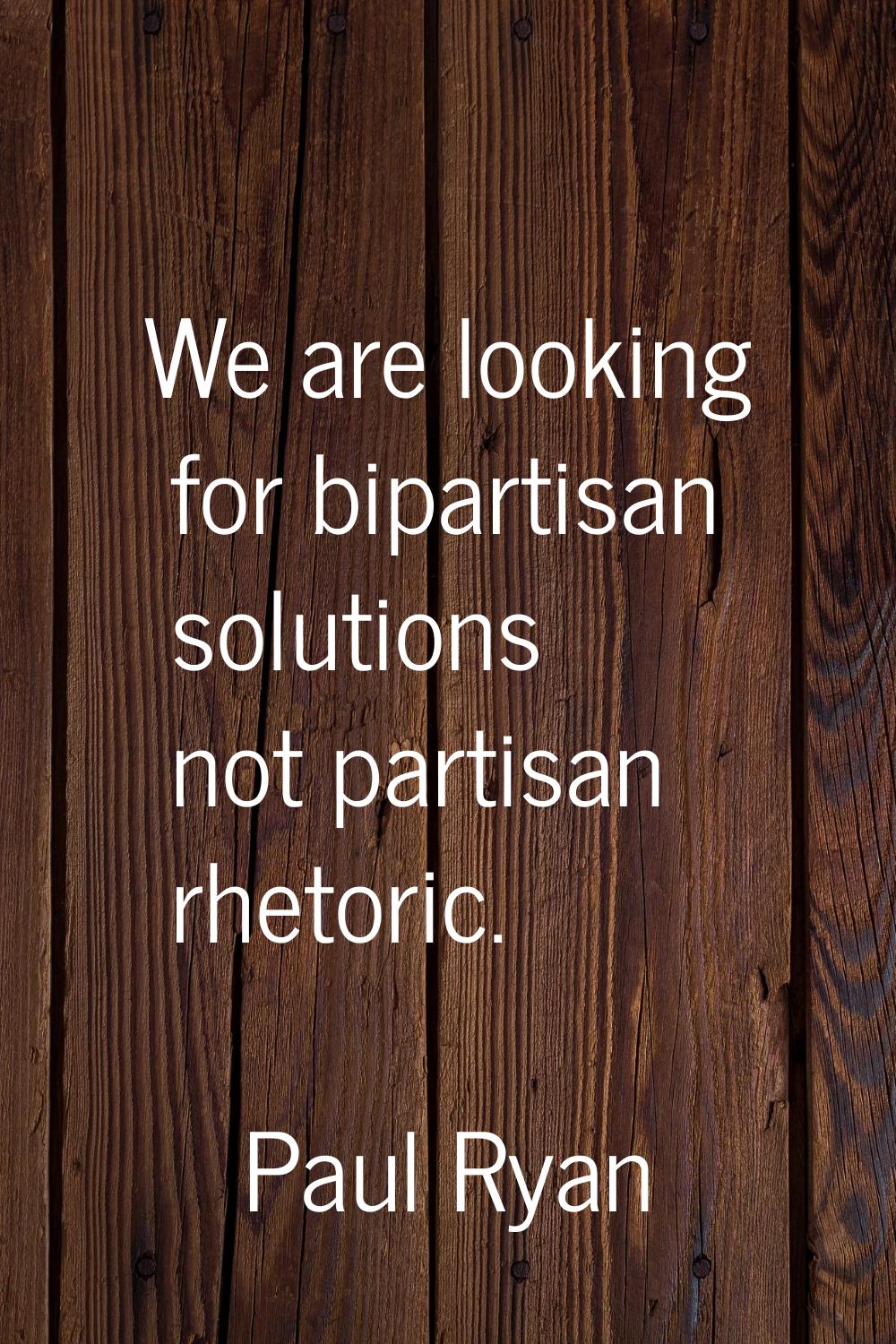 We are looking for bipartisan solutions not partisan rhetoric.