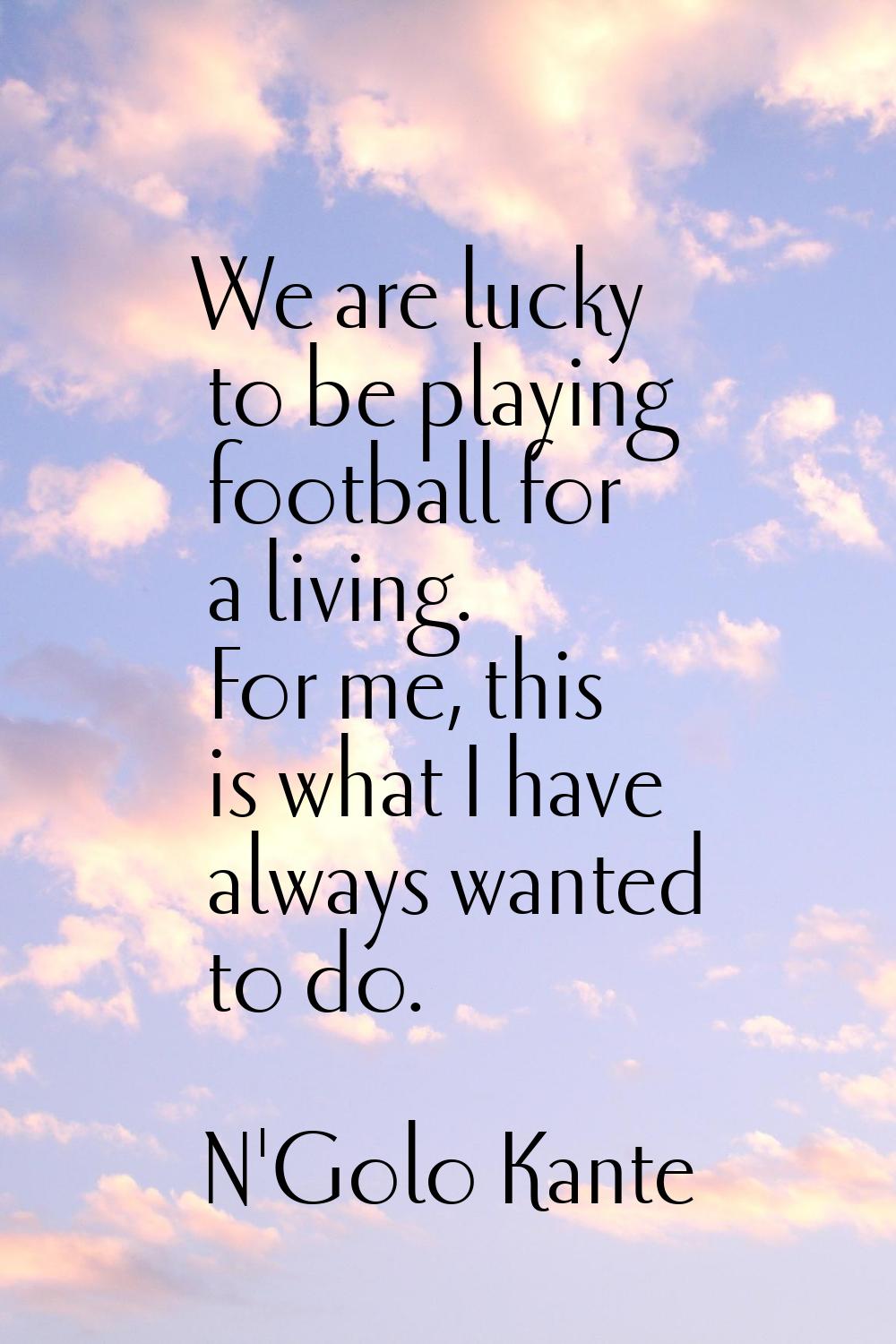 We are lucky to be playing football for a living. For me, this is what I have always wanted to do.