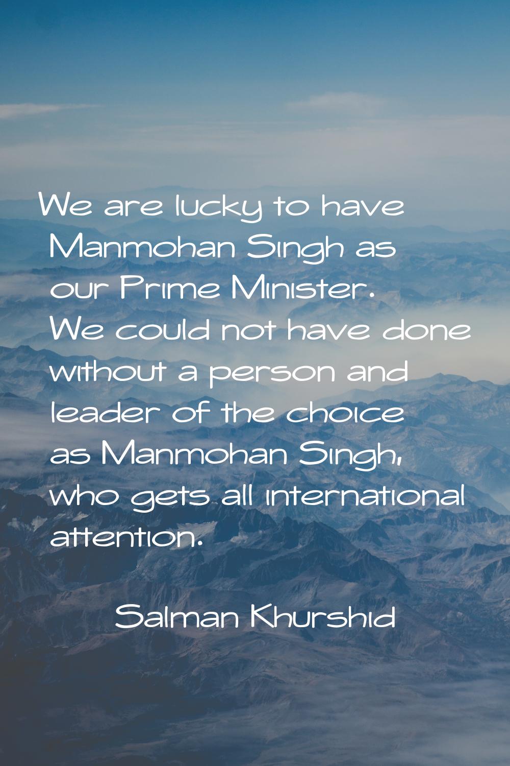 We are lucky to have Manmohan Singh as our Prime Minister. We could not have done without a person 