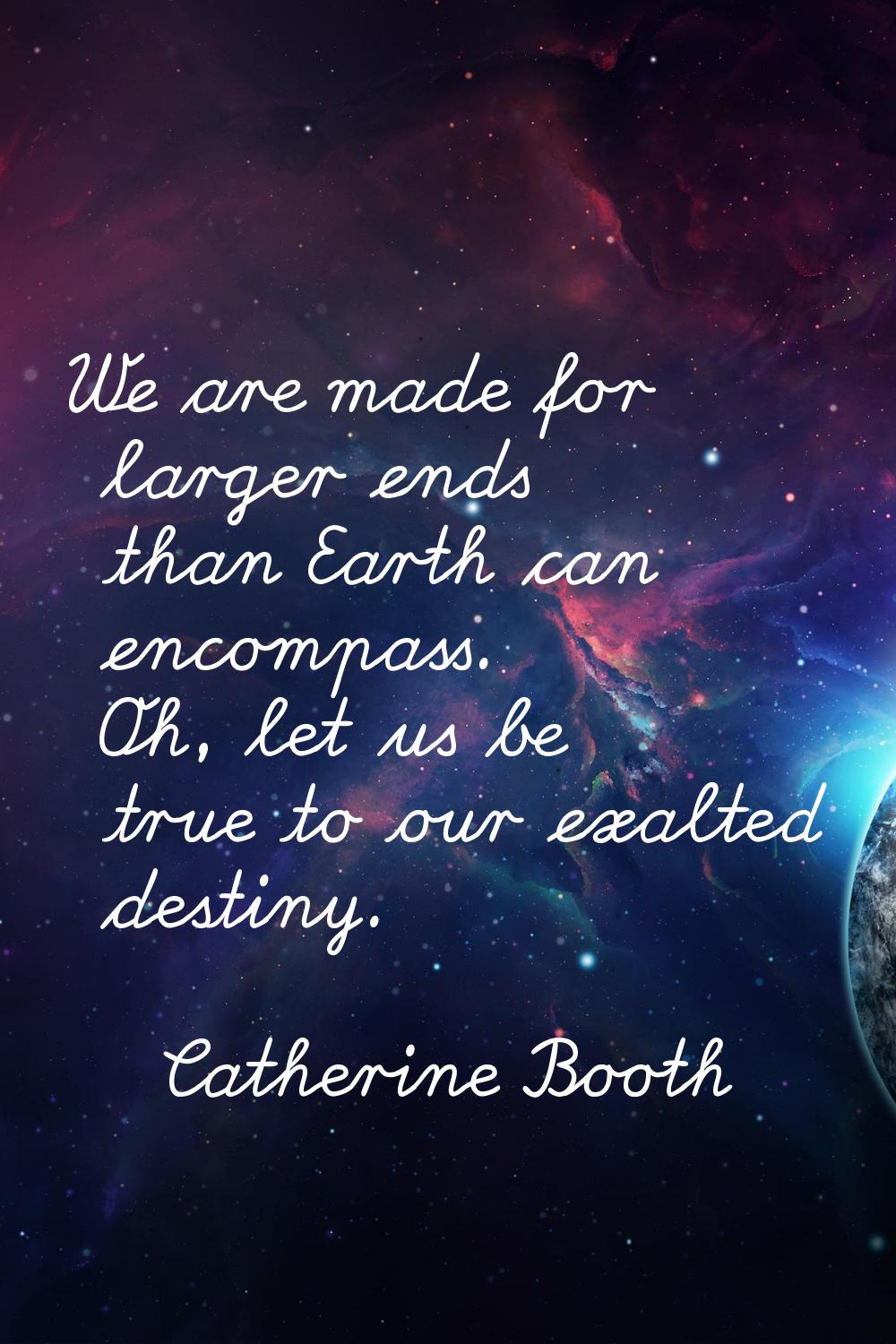 We are made for larger ends than Earth can encompass. Oh, let us be true to our exalted destiny.