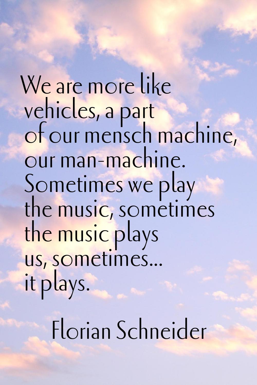 We are more like vehicles, a part of our mensch machine, our man-machine. Sometimes we play the mus