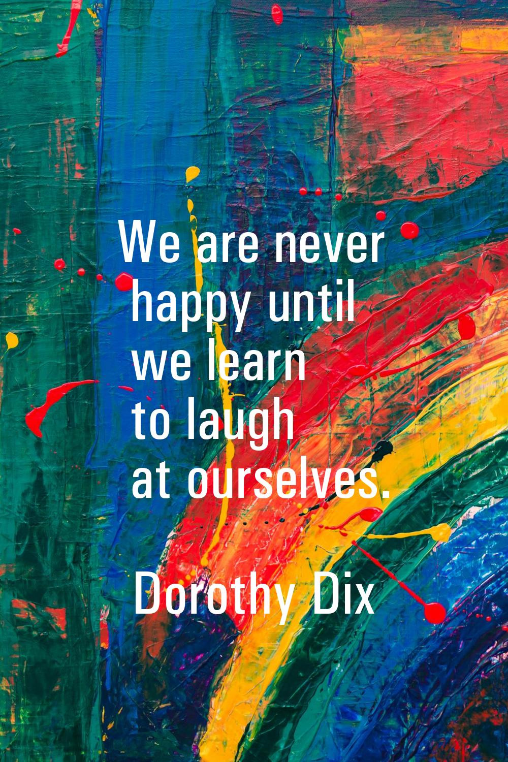 We are never happy until we learn to laugh at ourselves.