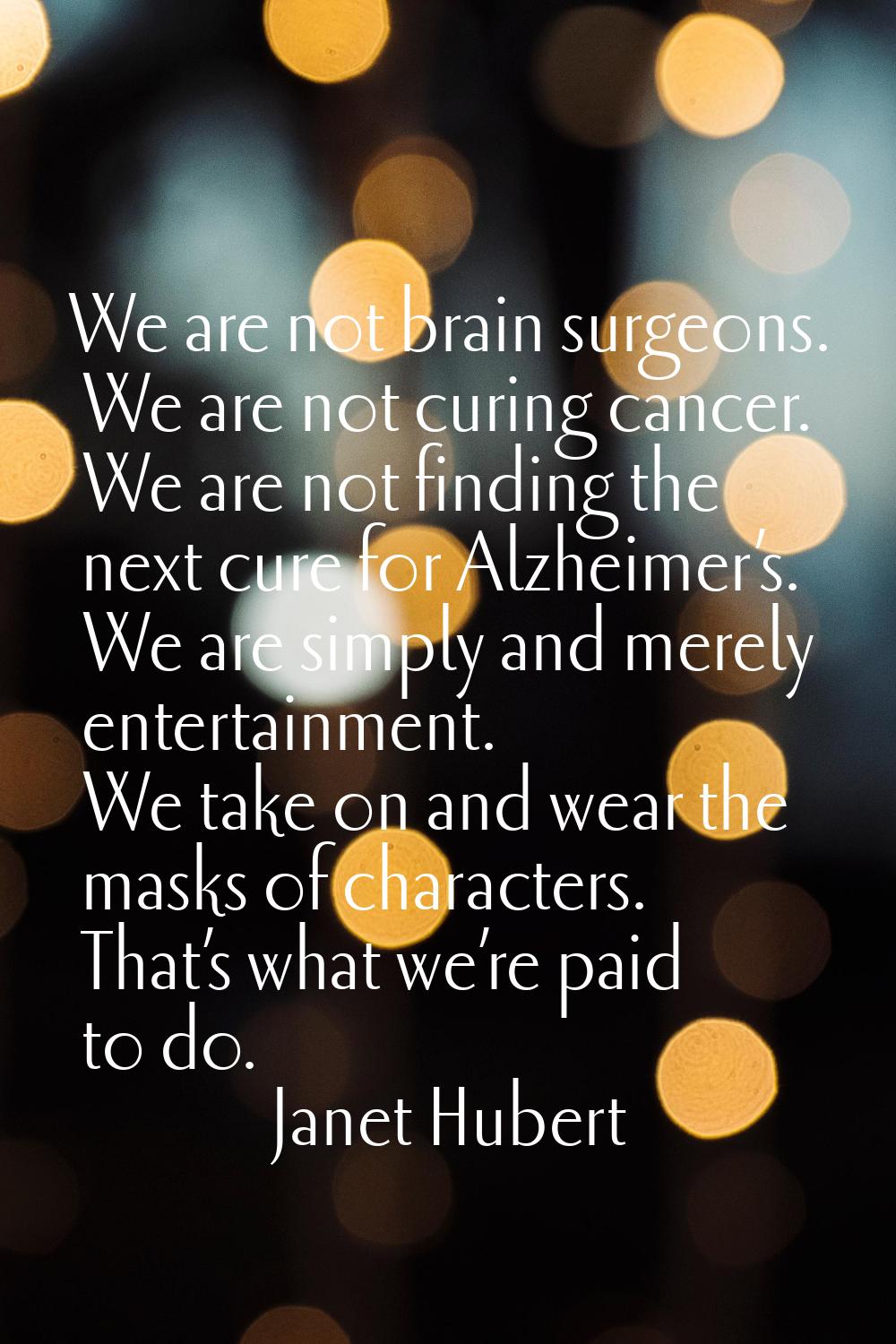 We are not brain surgeons. We are not curing cancer. We are not finding the next cure for Alzheimer