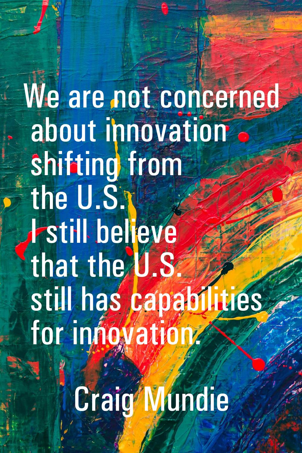 We are not concerned about innovation shifting from the U.S. I still believe that the U.S. still ha