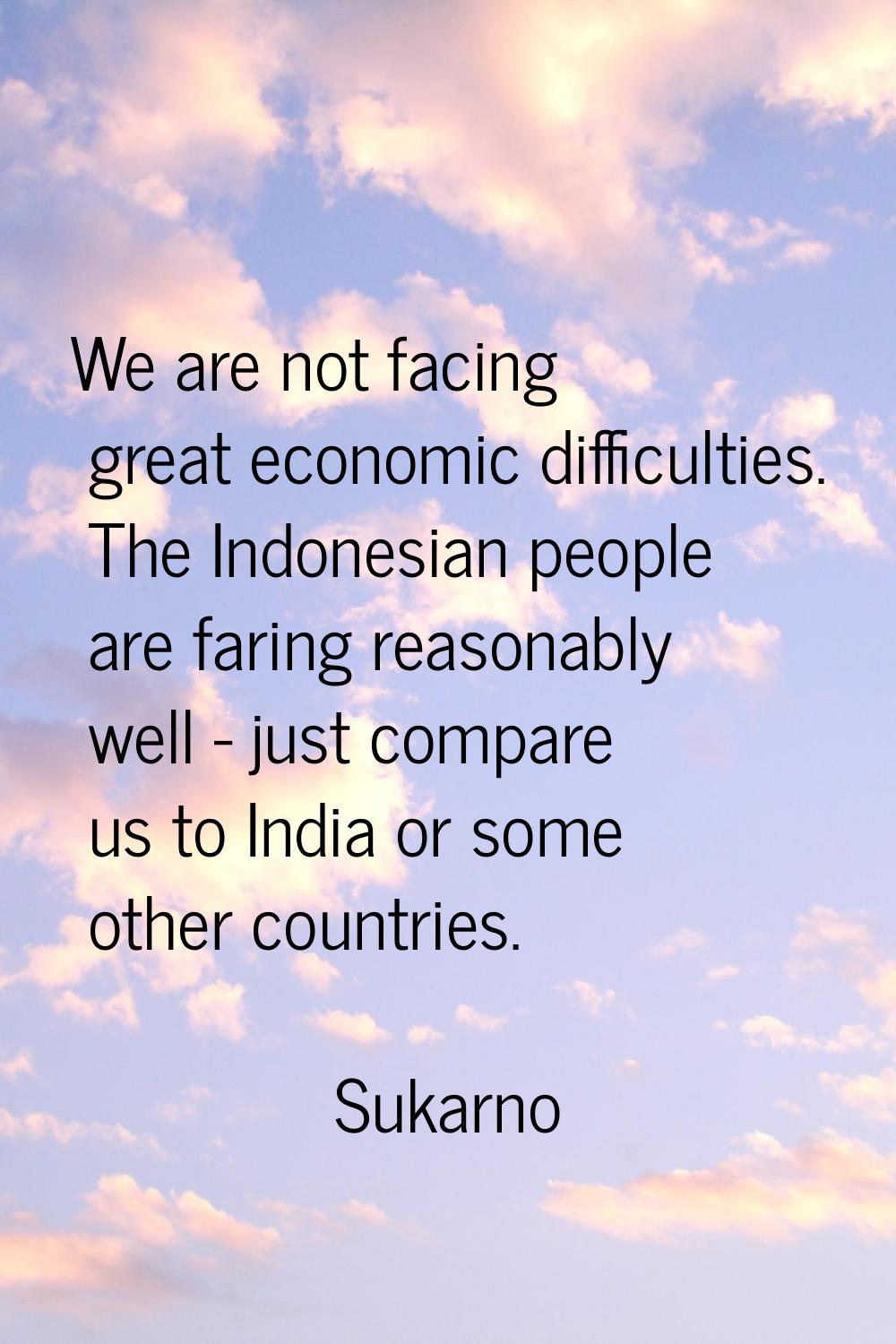 We are not facing great economic difficulties. The Indonesian people are faring reasonably well - j