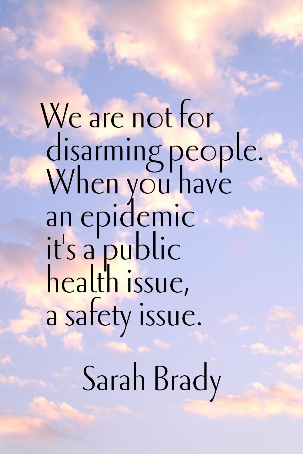 We are not for disarming people. When you have an epidemic it's a public health issue, a safety iss