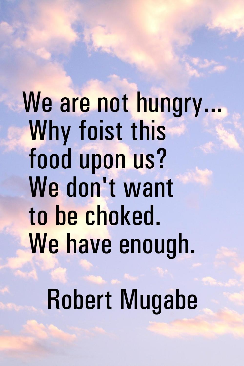 We are not hungry... Why foist this food upon us? We don't want to be choked. We have enough.
