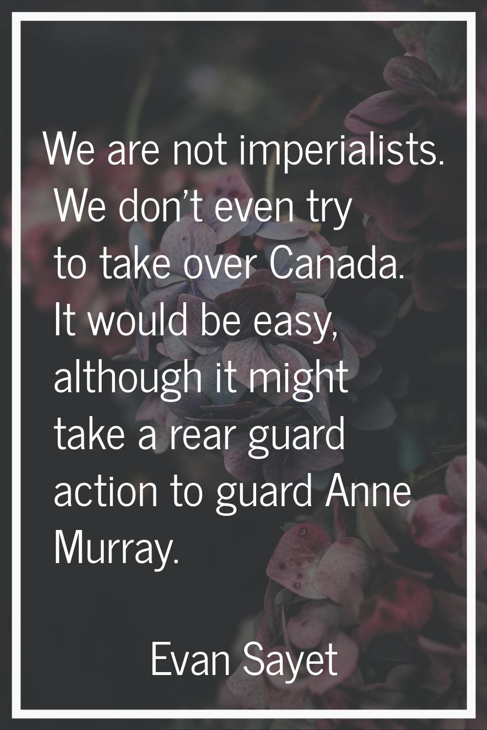 We are not imperialists. We don't even try to take over Canada. It would be easy, although it might