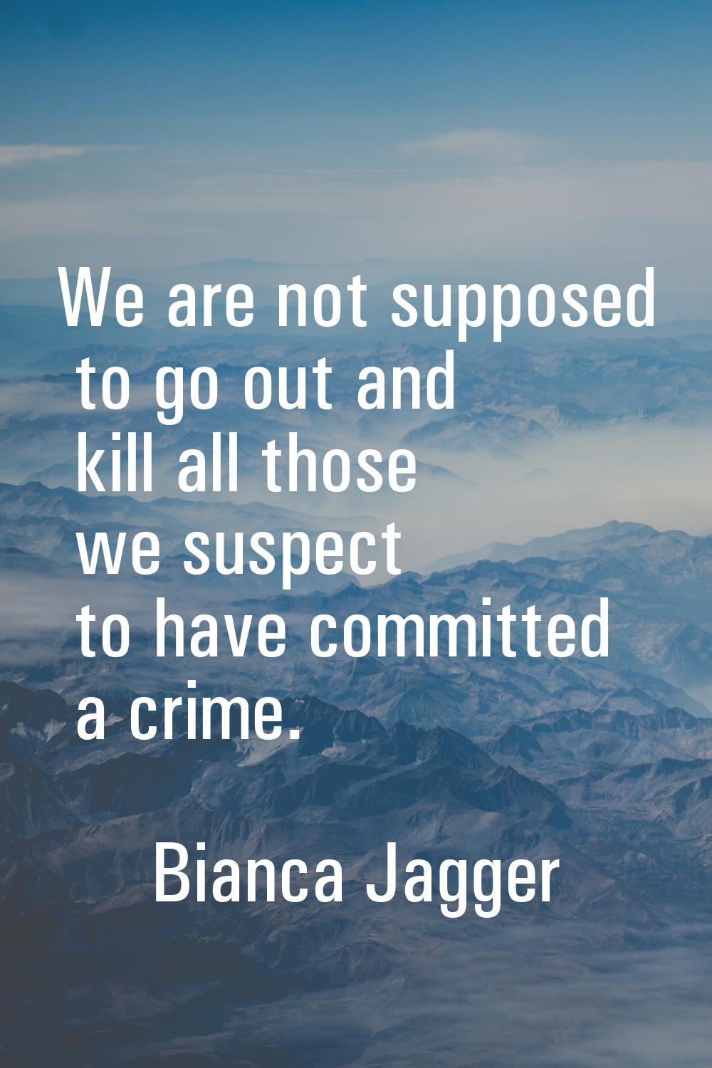 We are not supposed to go out and kill all those we suspect to have committed a crime.