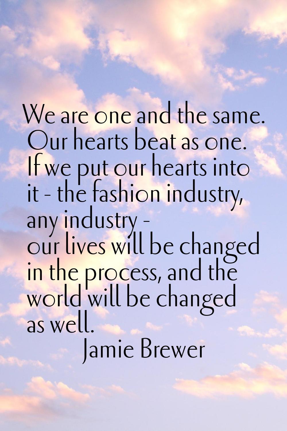 We are one and the same. Our hearts beat as one. If we put our hearts into it - the fashion industr