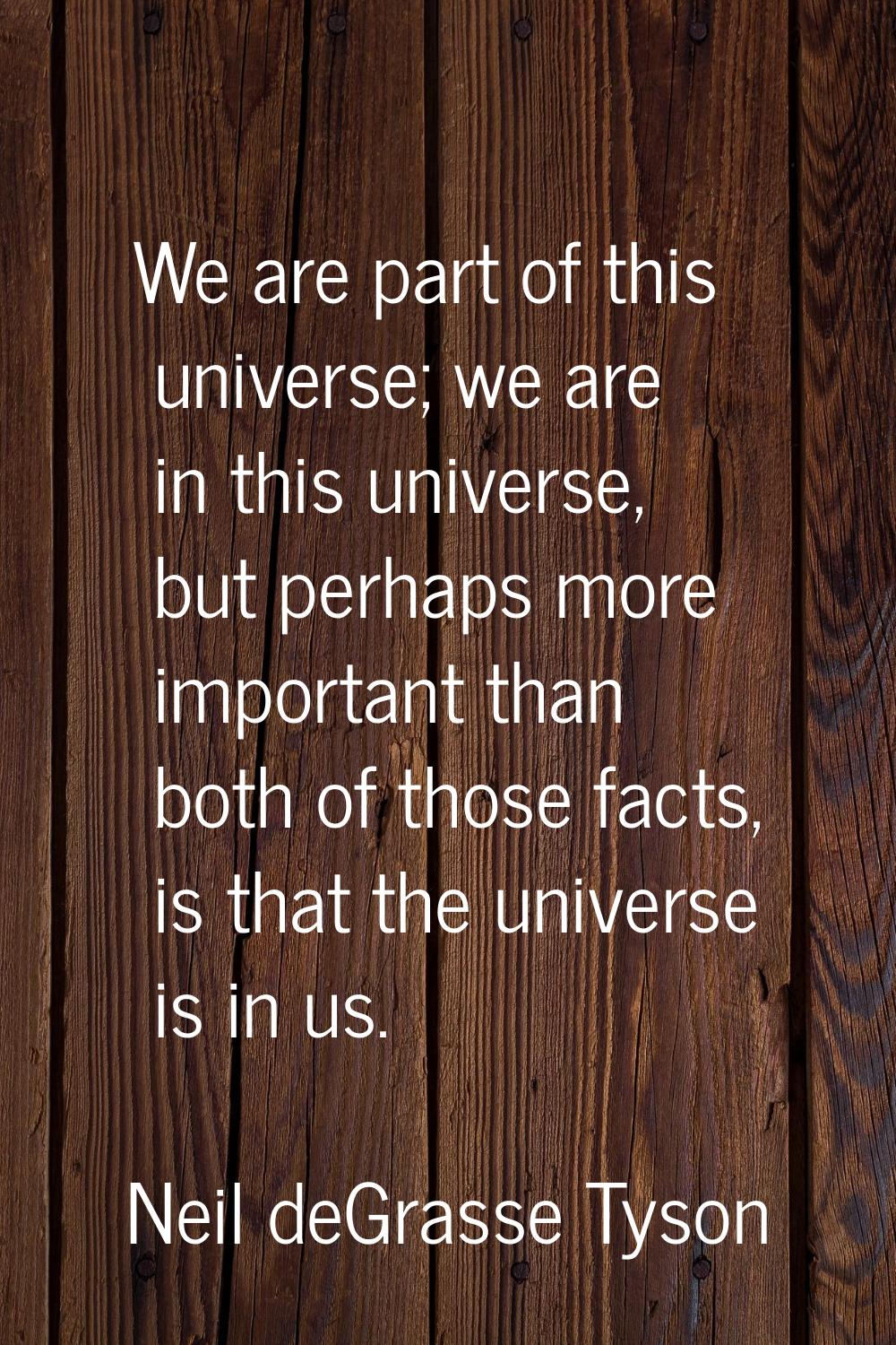 We are part of this universe; we are in this universe, but perhaps more important than both of thos
