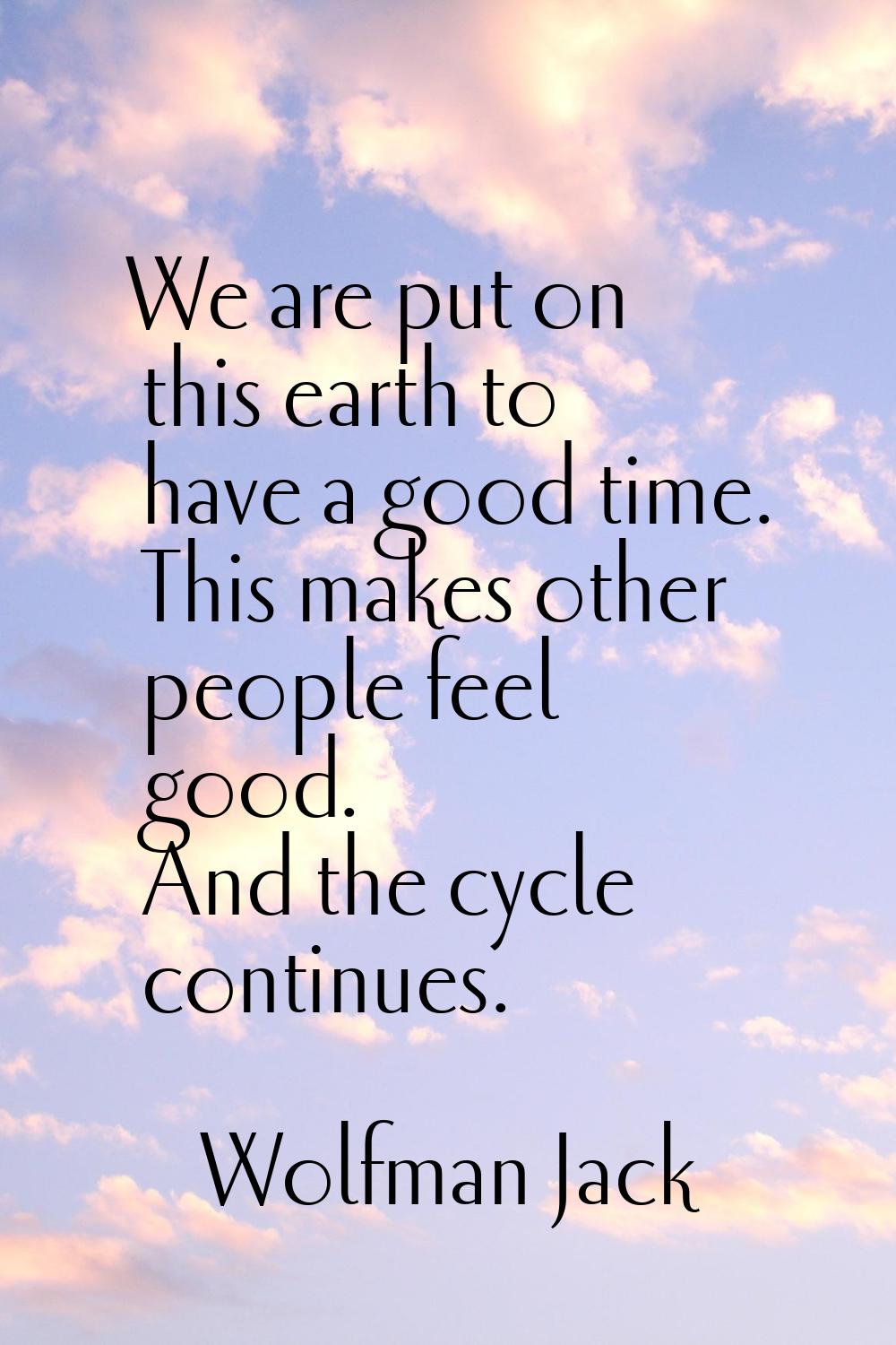 We are put on this earth to have a good time. This makes other people feel good. And the cycle cont