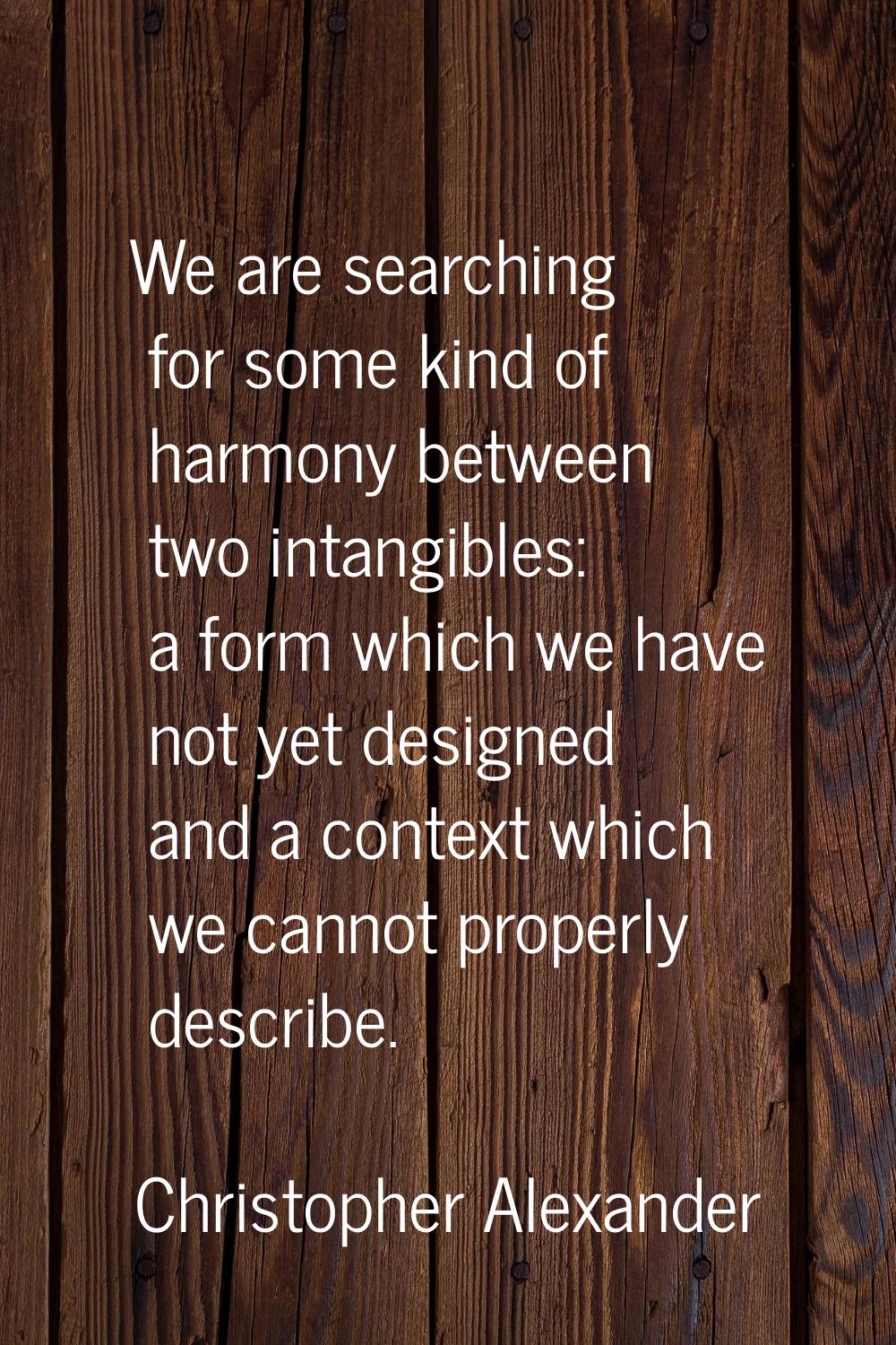 We are searching for some kind of harmony between two intangibles: a form which we have not yet des
