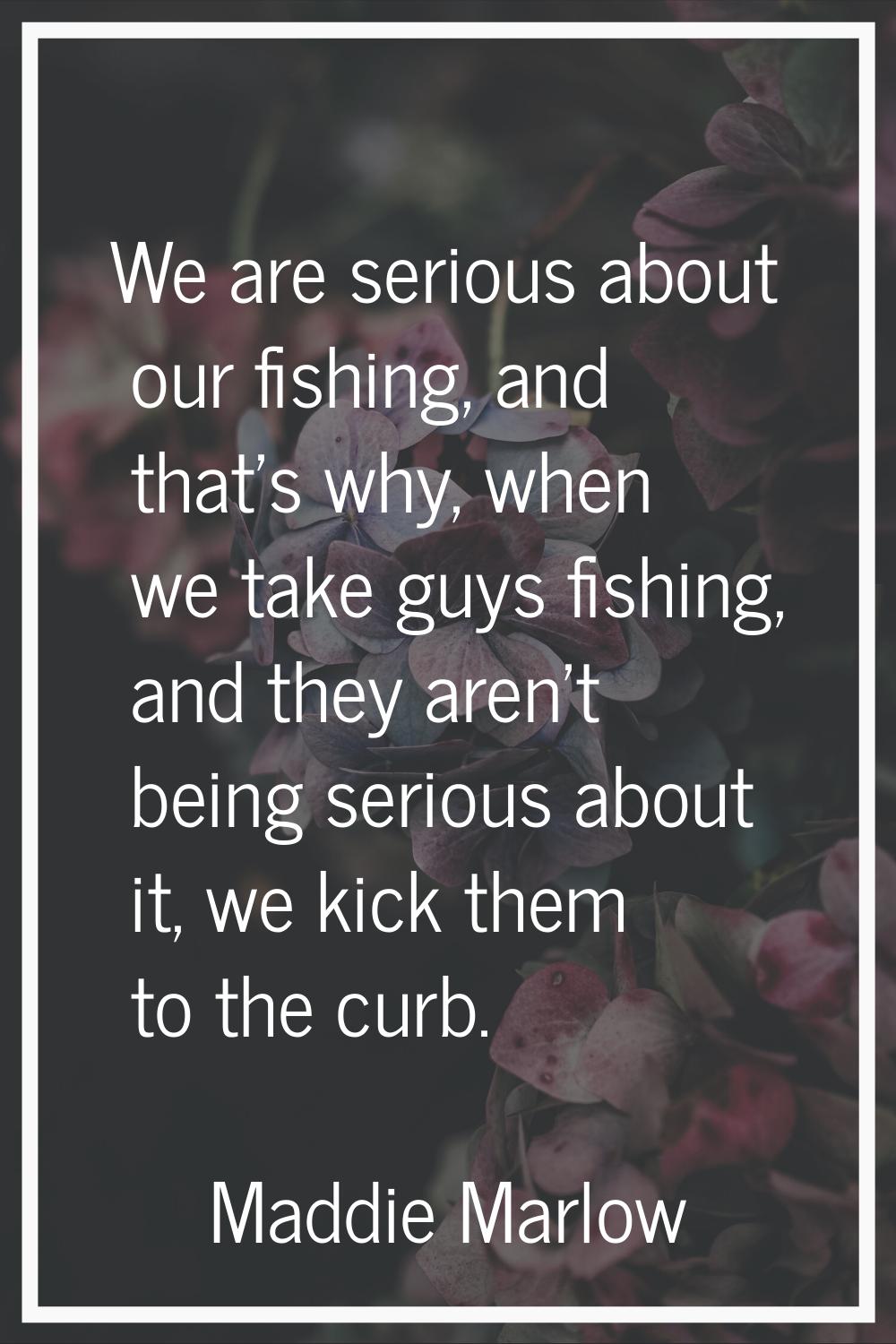We are serious about our fishing, and that's why, when we take guys fishing, and they aren't being 