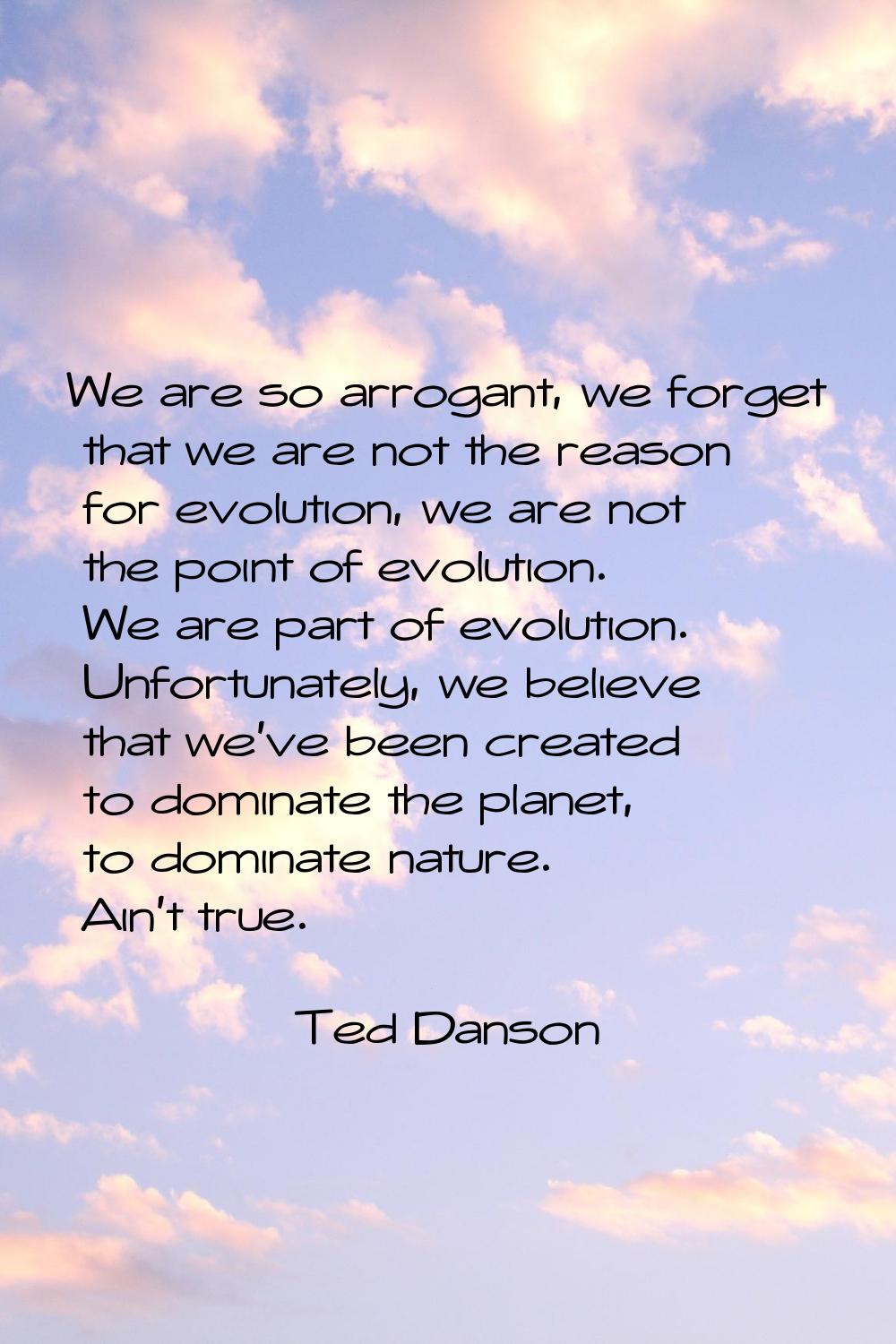 We are so arrogant, we forget that we are not the reason for evolution, we are not the point of evo