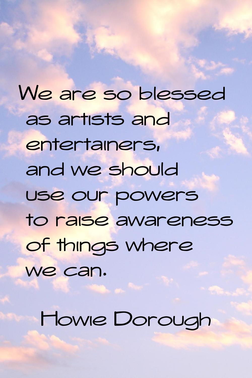 We are so blessed as artists and entertainers, and we should use our powers to raise awareness of t