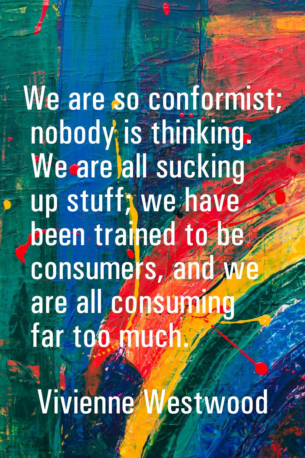 We are so conformist; nobody is thinking. We are all sucking up stuff; we have been trained to be c