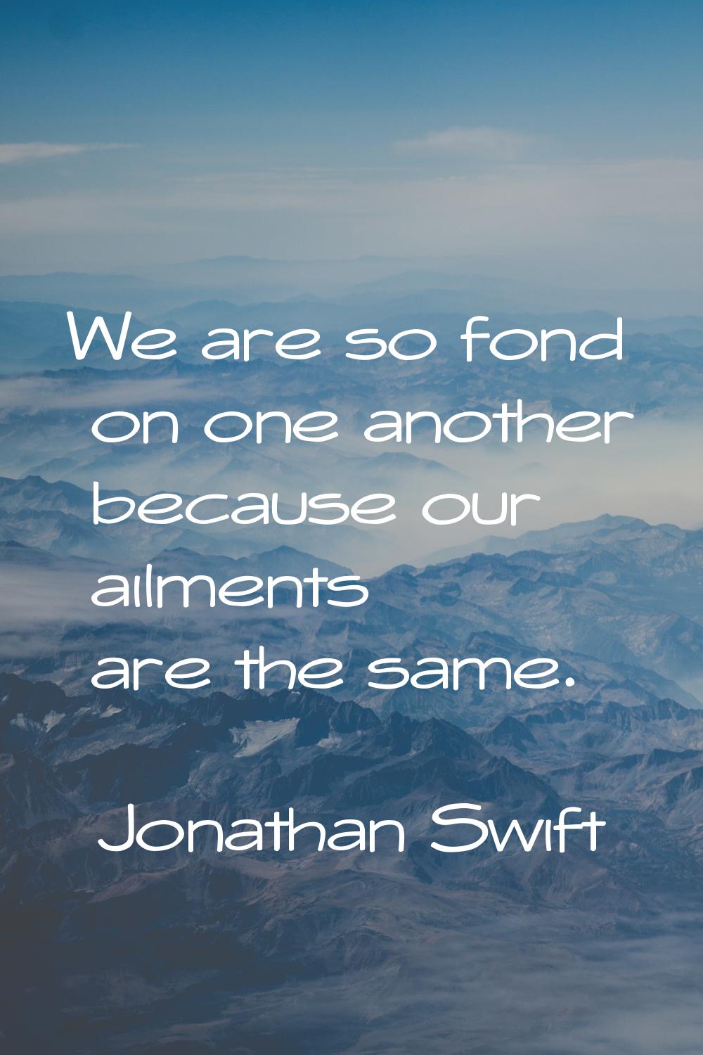 We are so fond on one another because our ailments are the same.