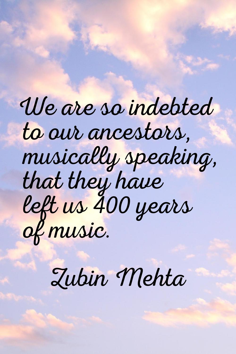 We are so indebted to our ancestors, musically speaking, that they have left us 400 years of music.