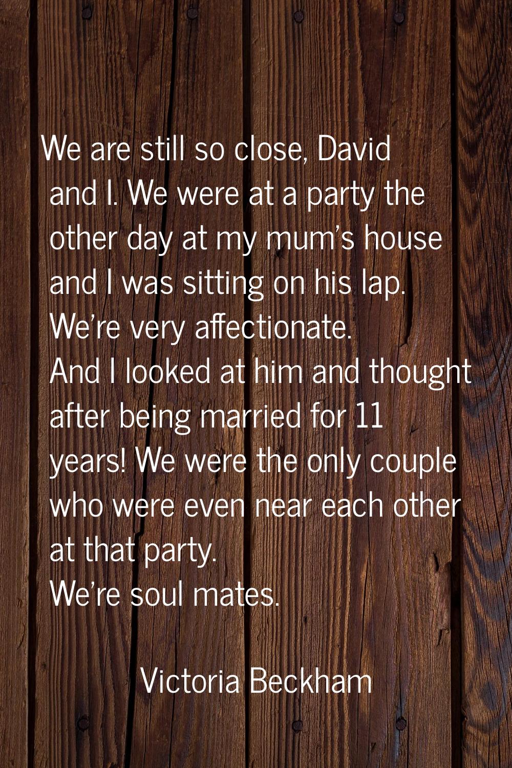 We are still so close, David and I. We were at a party the other day at my mum's house and I was si