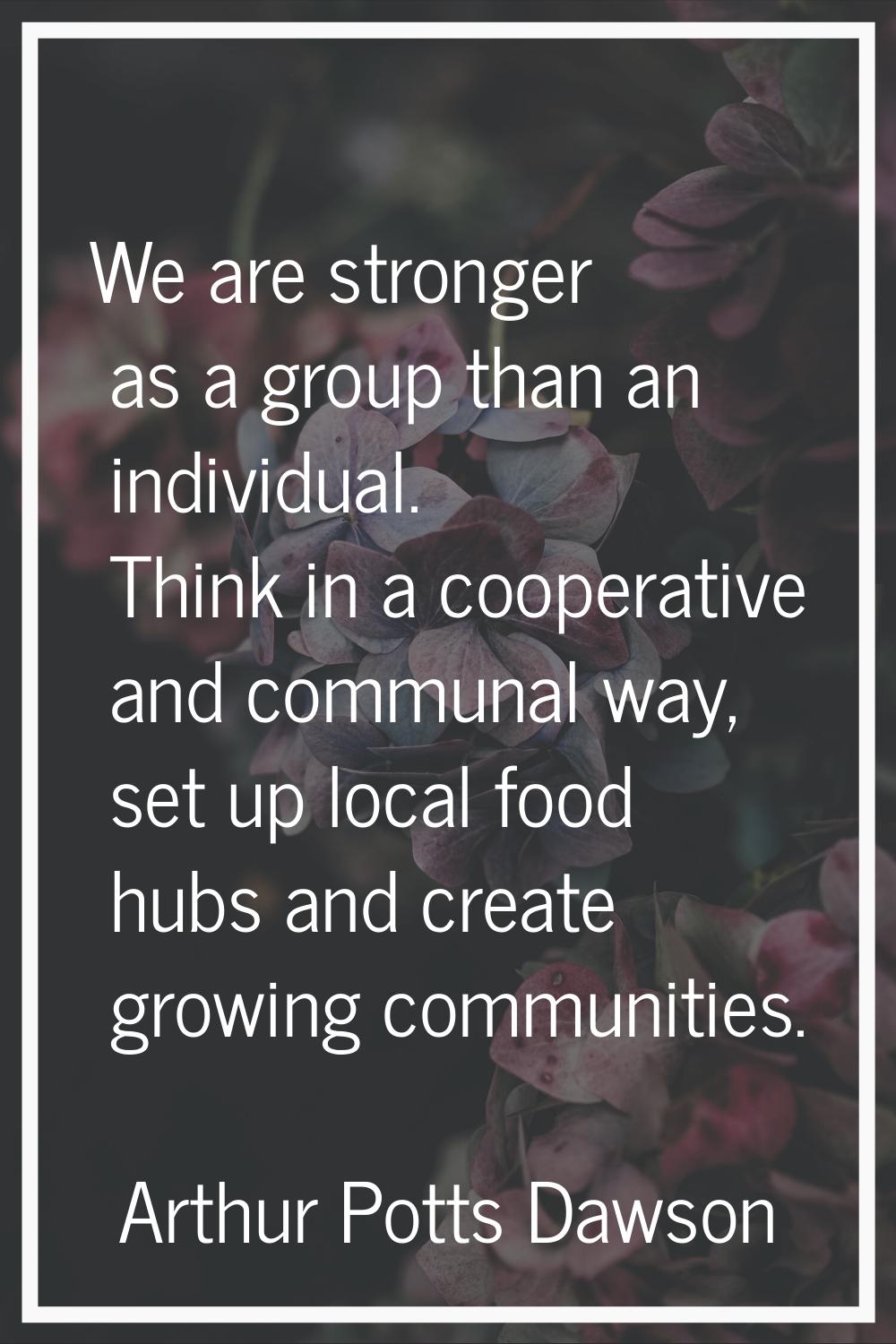 We are stronger as a group than an individual. Think in a cooperative and communal way, set up loca