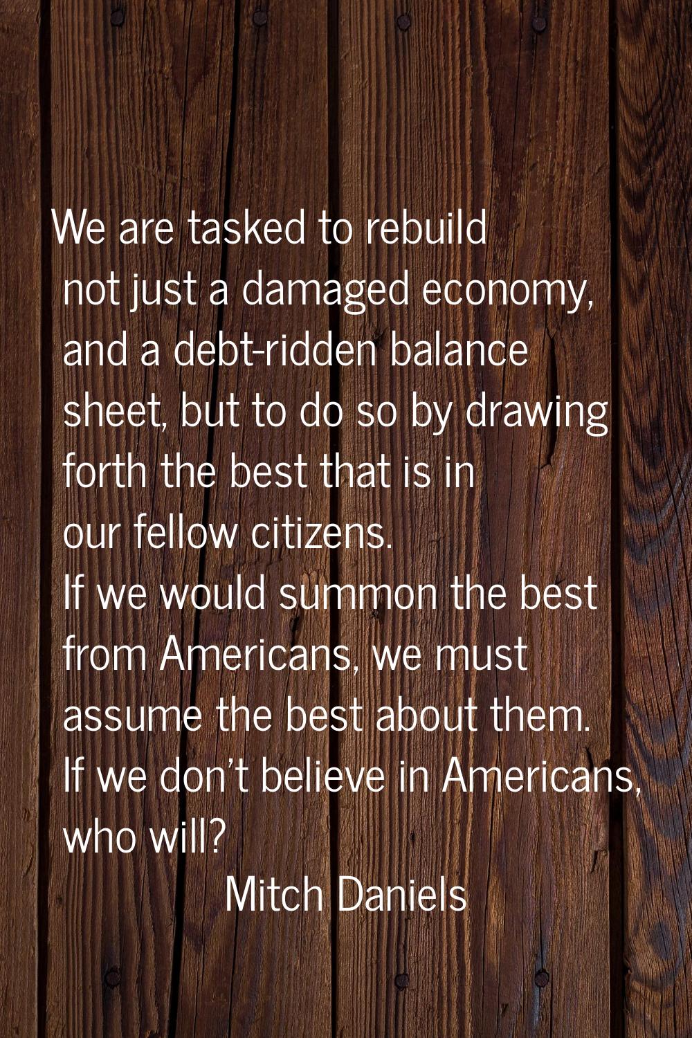 We are tasked to rebuild not just a damaged economy, and a debt-ridden balance sheet, but to do so 