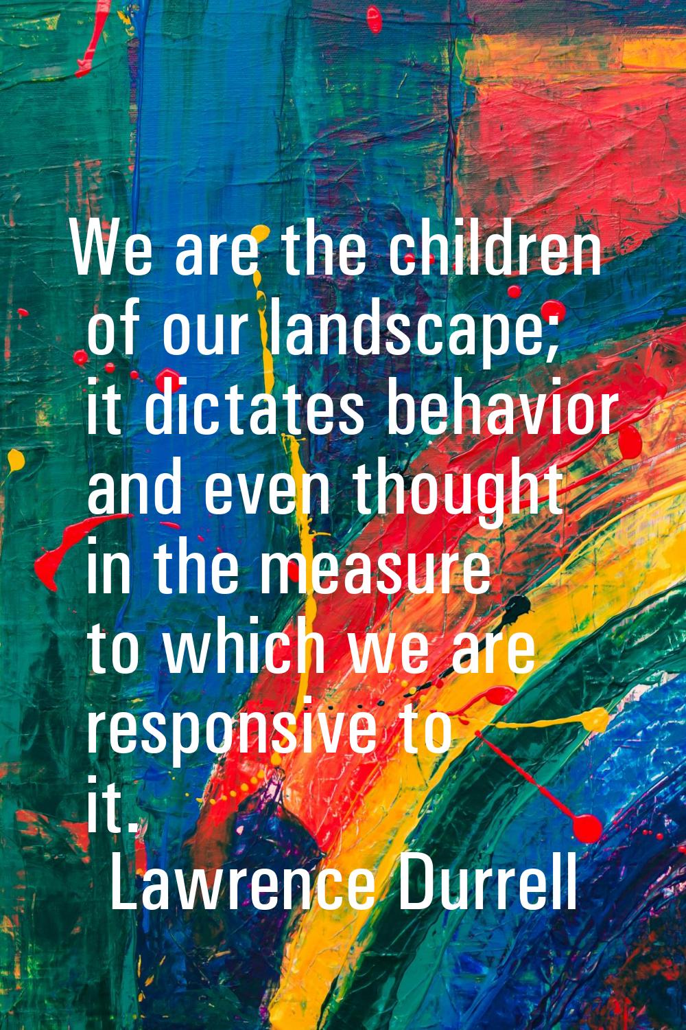 We are the children of our landscape; it dictates behavior and even thought in the measure to which