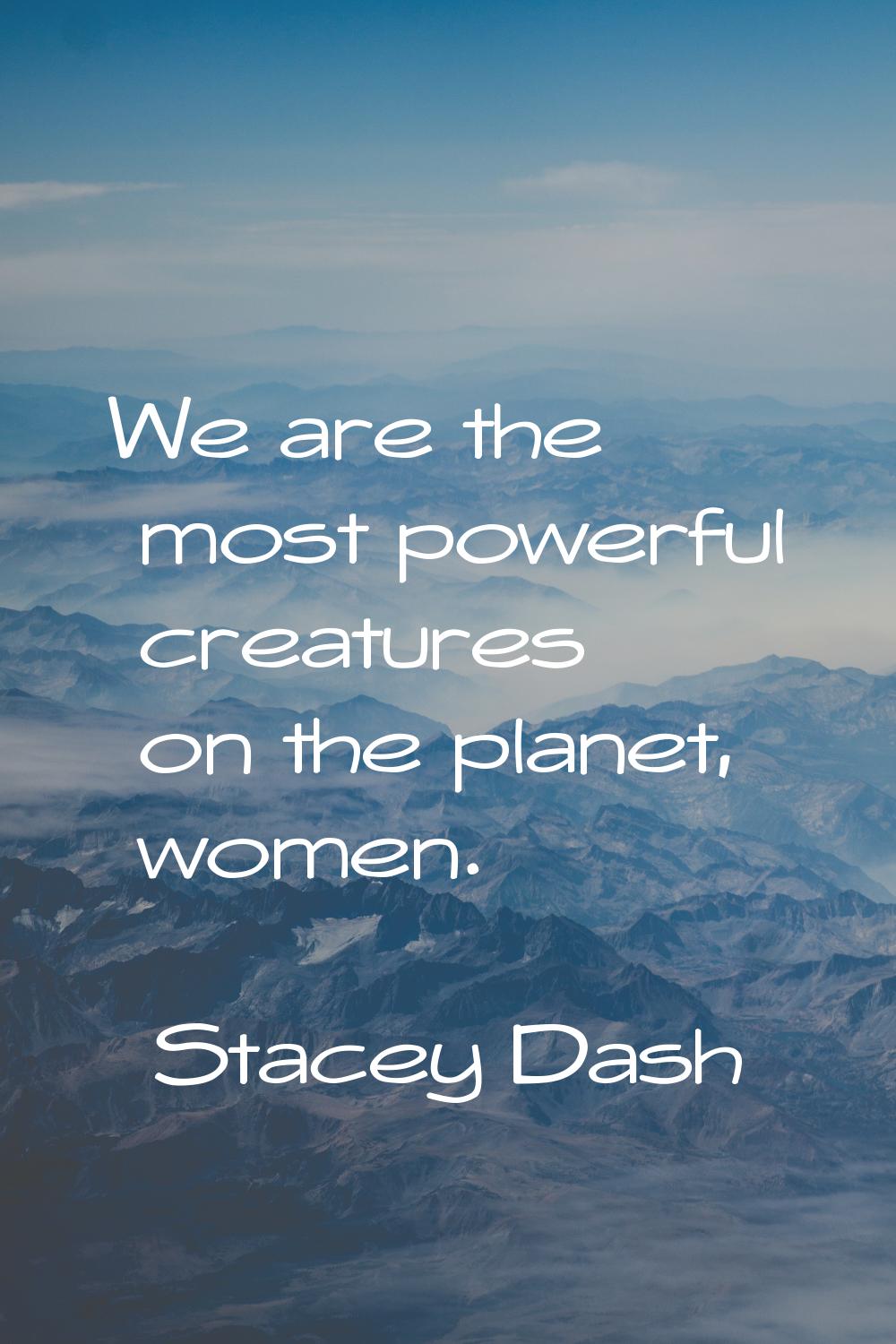 We are the most powerful creatures on the planet, women.