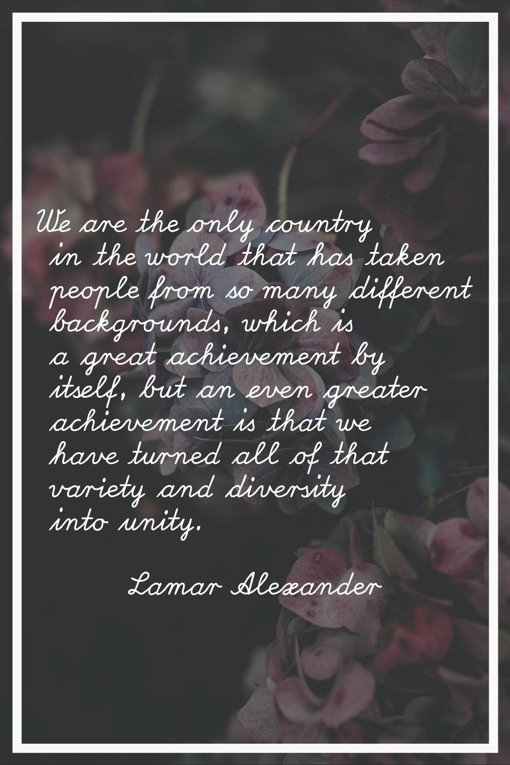 We are the only country in the world that has taken people from so many different backgrounds, whic