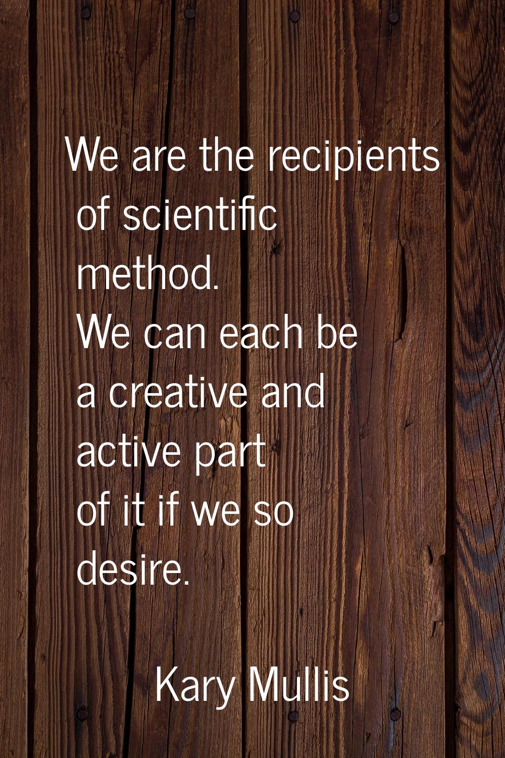 We are the recipients of scientific method. We can each be a creative and active part of it if we s