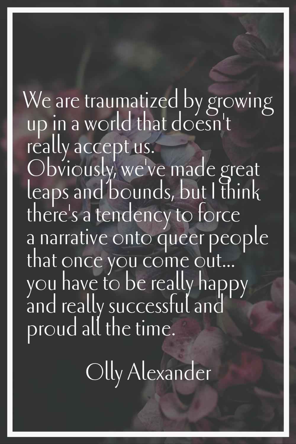 We are traumatized by growing up in a world that doesn't really accept us. Obviously, we've made gr