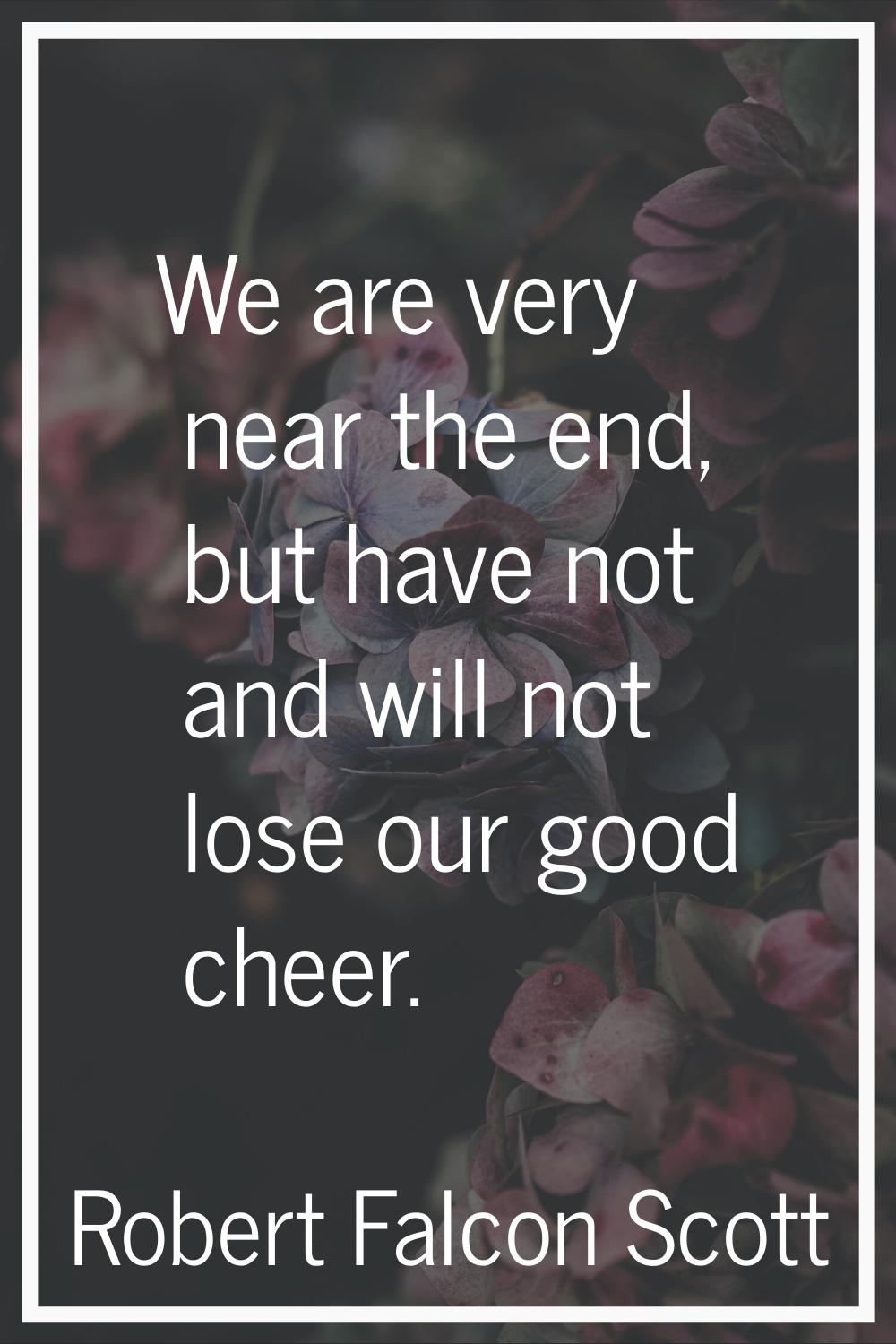 We are very near the end, but have not and will not lose our good cheer.