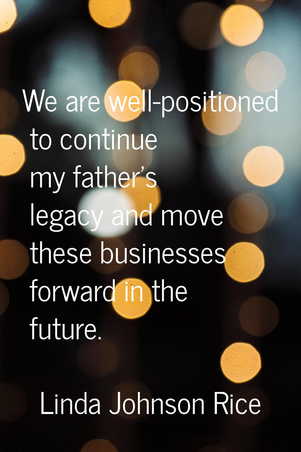 We are well-positioned to continue my father's legacy and move these businesses forward in the futu