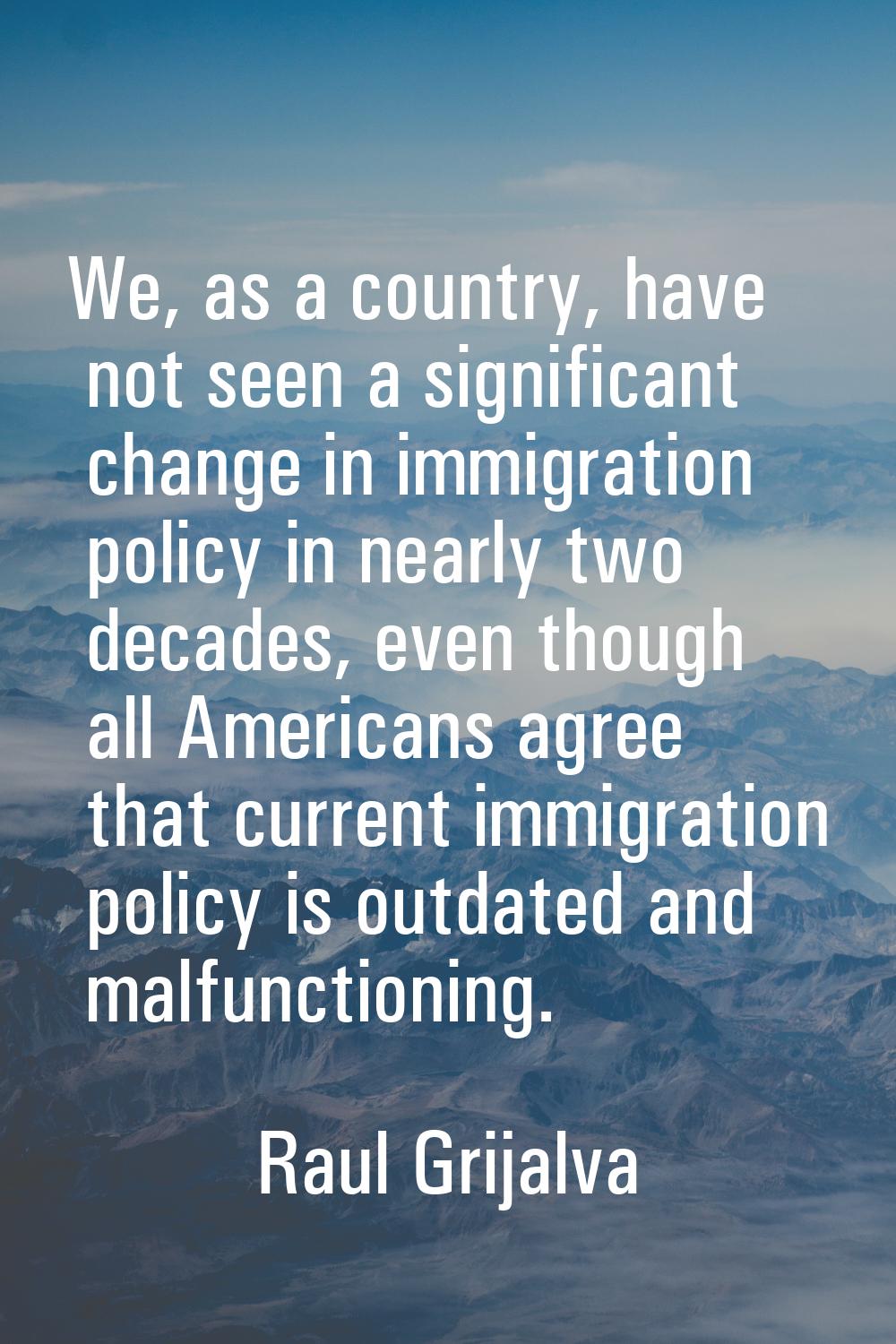 We, as a country, have not seen a significant change in immigration policy in nearly two decades, e