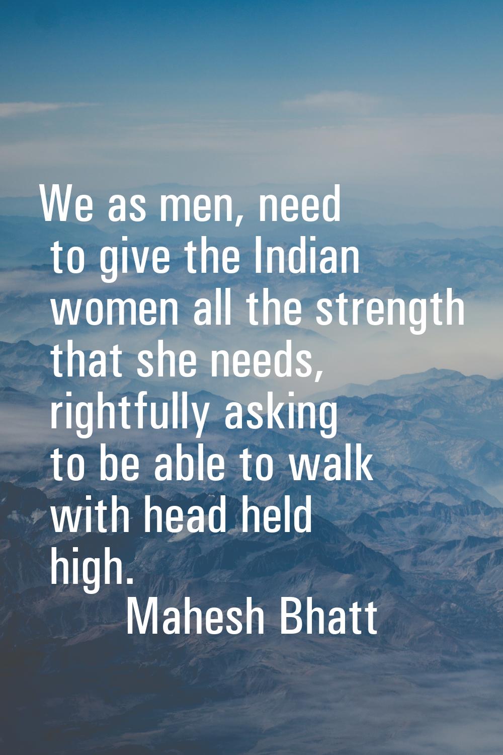 We as men, need to give the Indian women all the strength that she needs, rightfully asking to be a