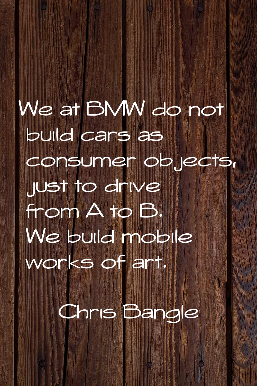 We at BMW do not build cars as consumer objects, just to drive from A to B. We build mobile works o