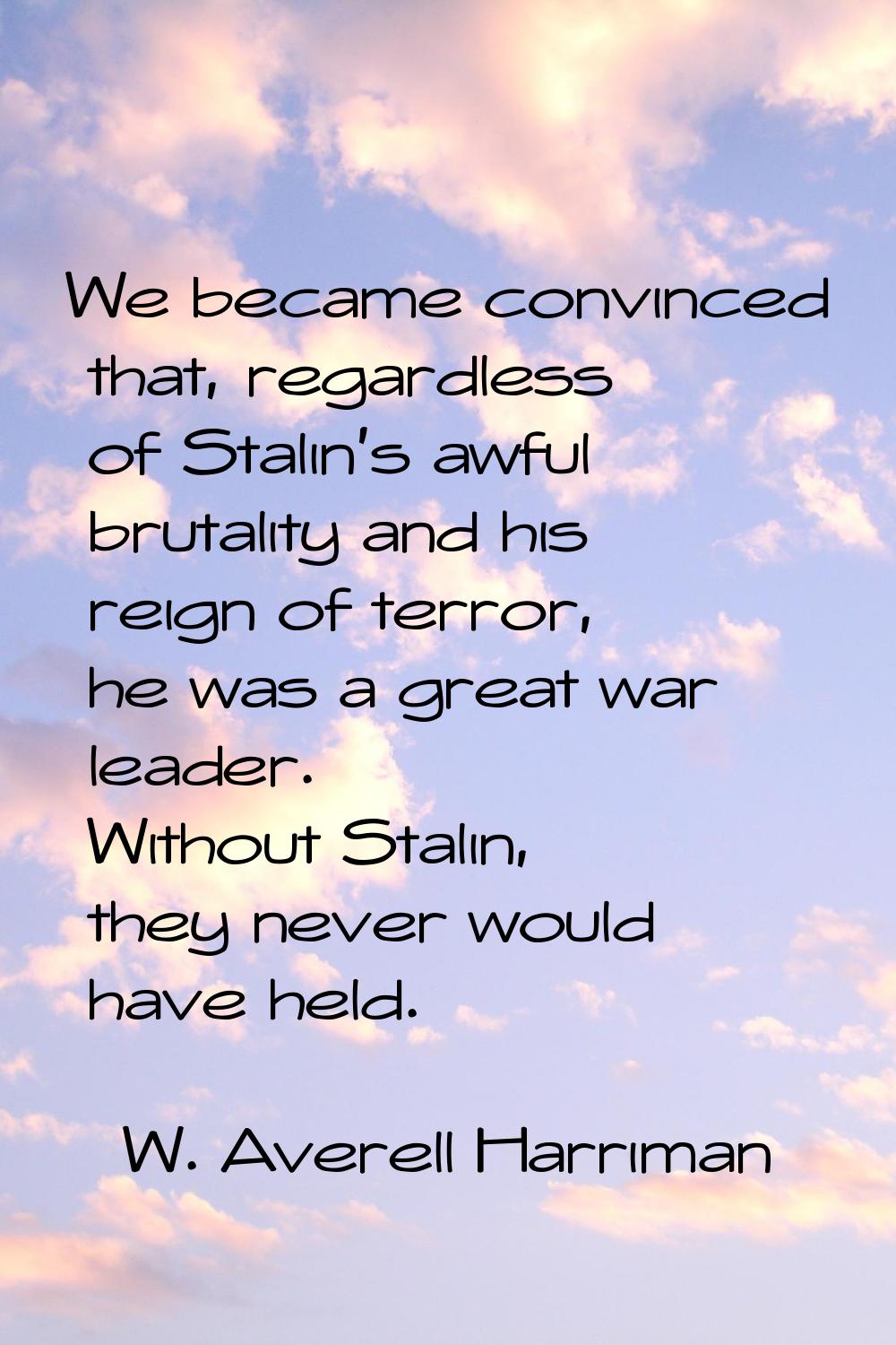 We became convinced that, regardless of Stalin's awful brutality and his reign of terror, he was a 