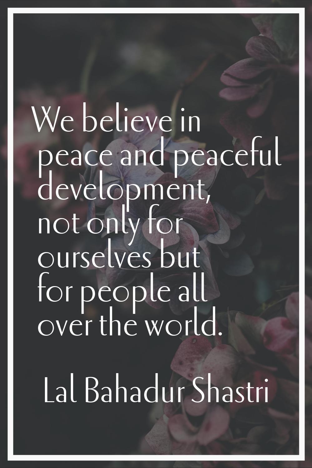 We believe in peace and peaceful development, not only for ourselves but for people all over the wo