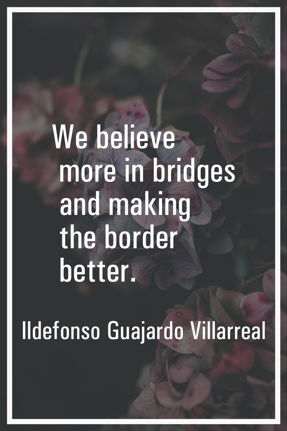 We believe more in bridges and making the border better.