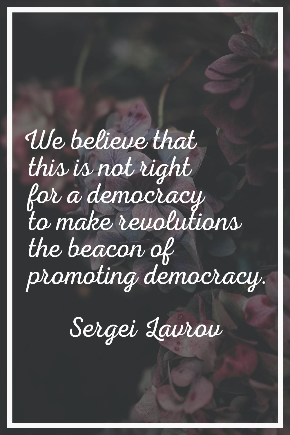 We believe that this is not right for a democracy to make revolutions the beacon of promoting democ