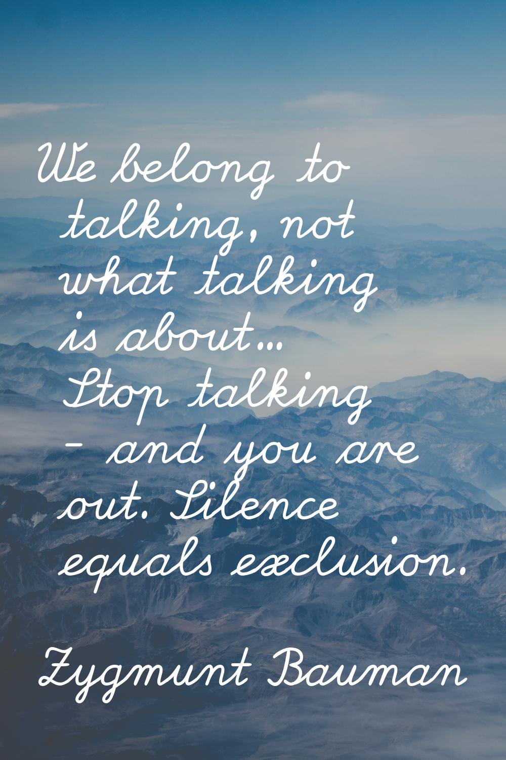 We belong to talking, not what talking is about... Stop talking - and you are out. Silence equals e